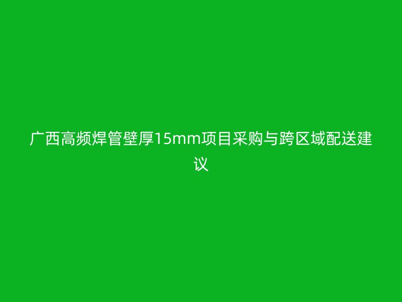 廣西高頻焊管壁厚15mm項目采購與跨區(qū)域配送建議