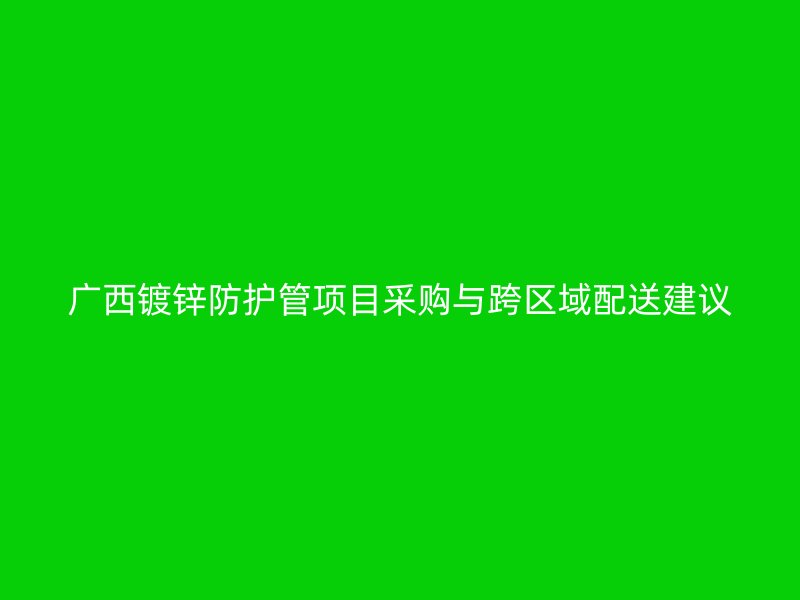 廣西鍍鋅防護(hù)管項(xiàng)目采購(gòu)與跨區(qū)域配送建議