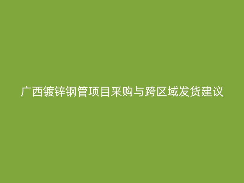 廣西鍍鋅鋼管項目采購與跨區(qū)域發(fā)貨建議