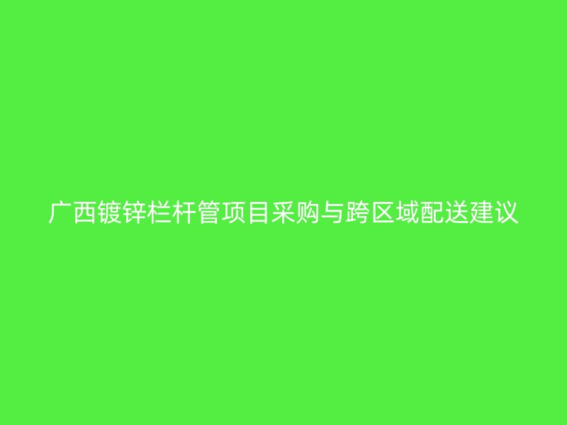 廣西鍍鋅欄桿管項(xiàng)目采購(gòu)與跨區(qū)域配送建議