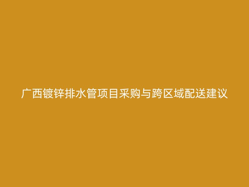 廣西鍍鋅排水管項目采購與跨區(qū)域配送建議