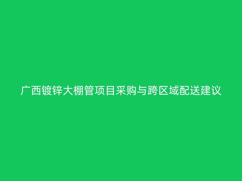 廣西鍍鋅大棚管項(xiàng)目采購與跨區(qū)域配送建議