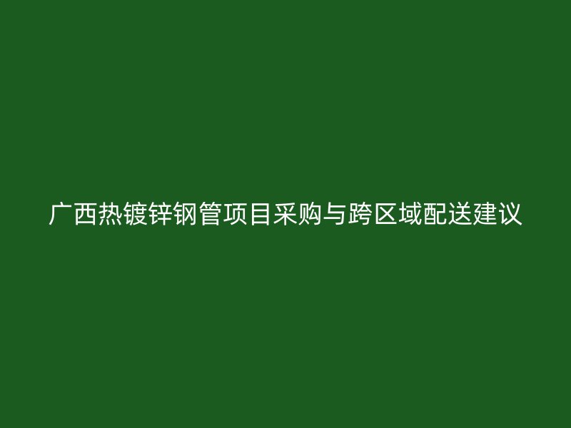廣西熱鍍鋅鋼管項(xiàng)目采購(gòu)與跨區(qū)域配送建議