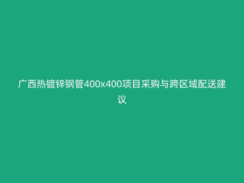 廣西熱鍍鋅鋼管400x400項(xiàng)目采購(gòu)與跨區(qū)域配送建議