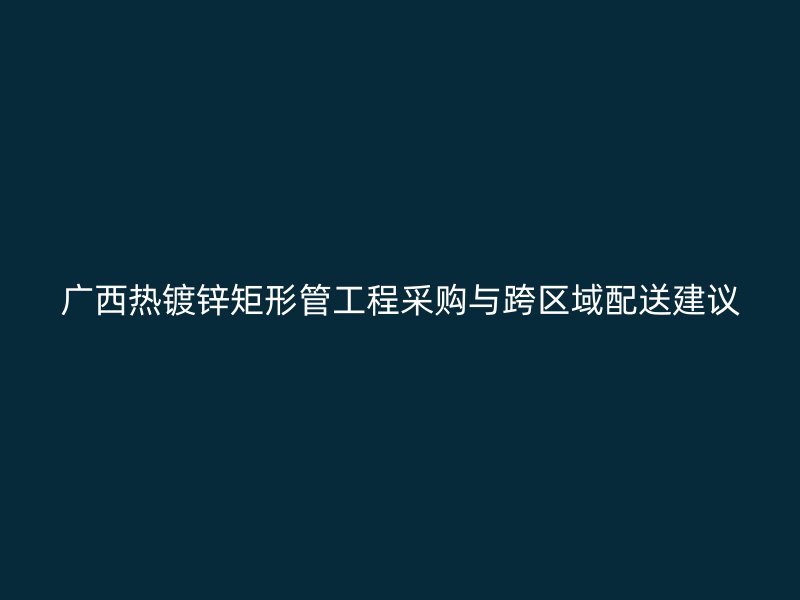 廣西熱鍍鋅矩形管工程采購(gòu)與跨區(qū)域配送建議