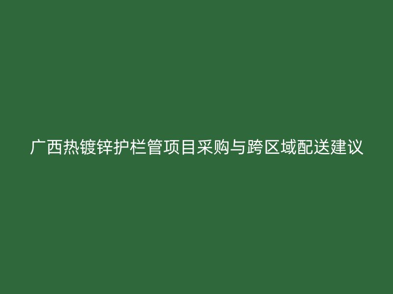 廣西熱鍍鋅護欄管項目采購與跨區(qū)域配送建議