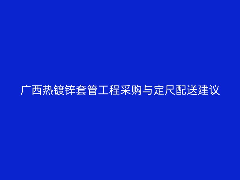 廣西熱鍍鋅套管工程采購(gòu)與定尺配送建議