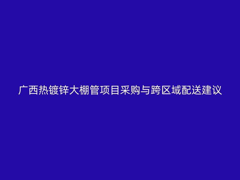 廣西熱鍍鋅大棚管項目采購與跨區(qū)域配送建議