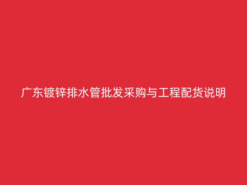 廣東鍍鋅排水管批發(fā)采購(gòu)與工程配貨說(shuō)明
