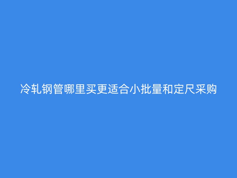冷軋鋼管哪里買更適合小批量和定尺采購