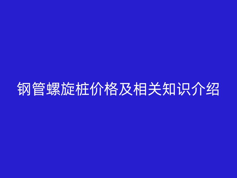 鋼管螺旋樁價(jià)格及相關(guān)知識(shí)介紹