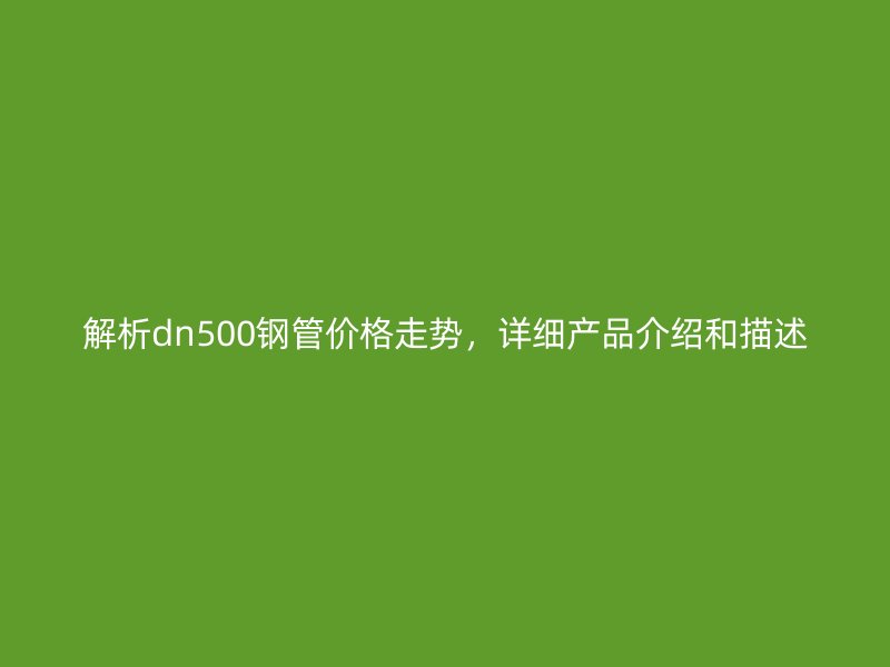 解析dn500鋼管價(jià)格走勢，詳細(xì)產(chǎn)品介紹和描述