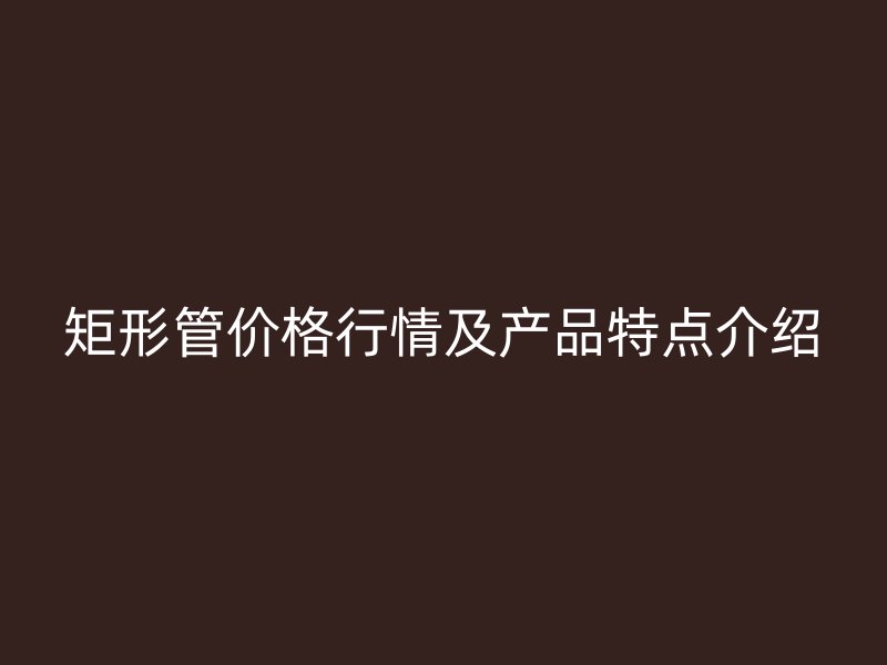 矩形管價格行情及產(chǎn)品特點介紹