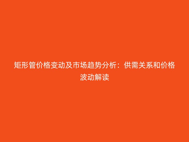 矩形管價(jià)格變動(dòng)及市場(chǎng)趨勢(shì)分析:供需關(guān)系和價(jià)格波動(dòng)解讀
