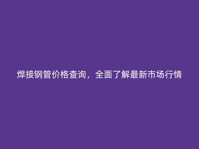 焊接鋼管價格查詢，全面了解最新市場行情