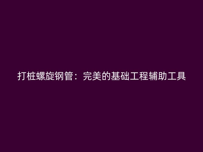 打樁螺旋鋼管：完美的基礎(chǔ)工程輔助工具