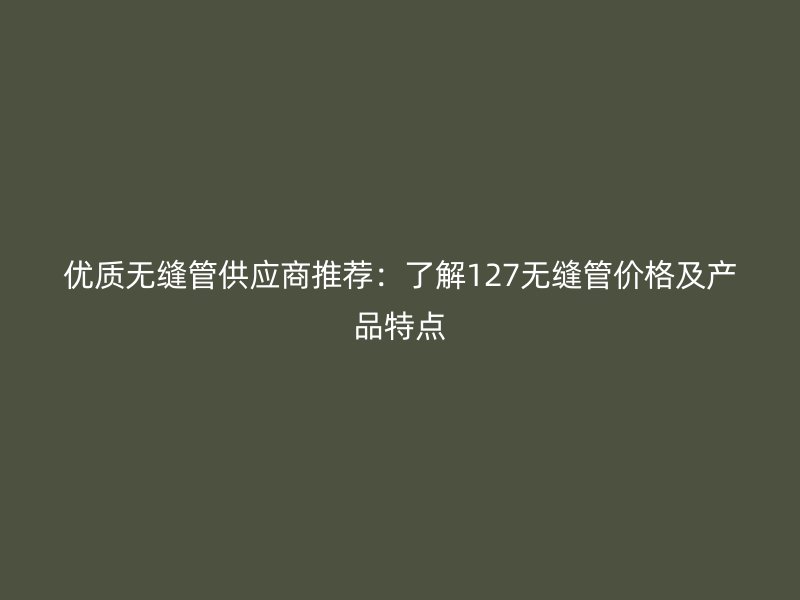 優(yōu)質(zhì)無縫管供應(yīng)商推薦：了解127無縫管價(jià)格及產(chǎn)品特點(diǎn)