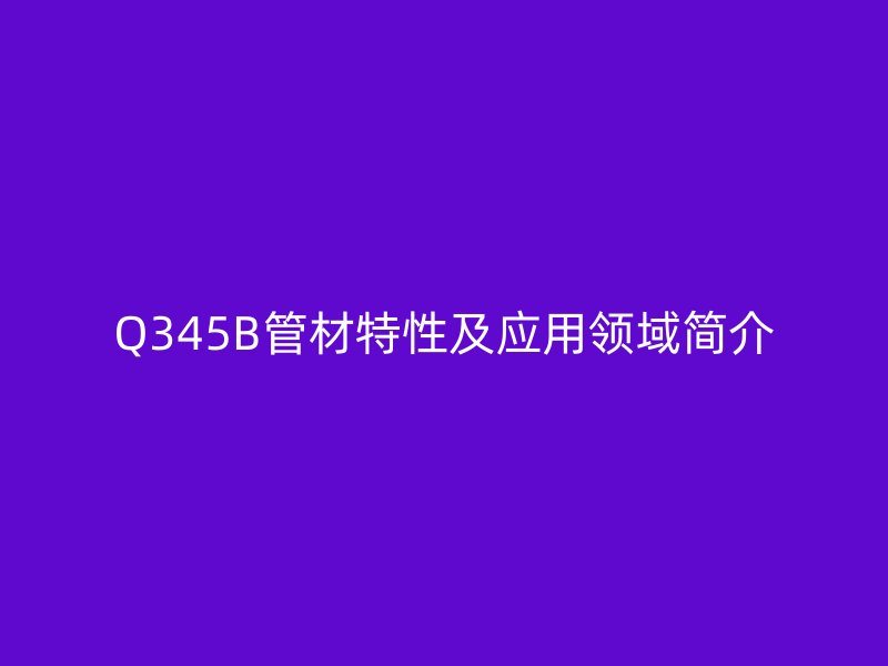 Q345B管材特性及應(yīng)用領(lǐng)域簡介