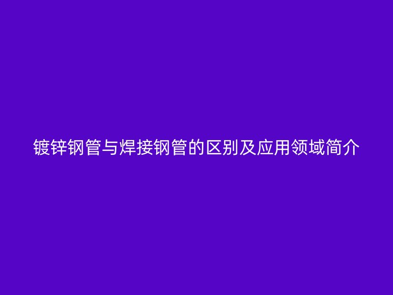 鍍鋅鋼管與焊接鋼管的區(qū)別及應用領(lǐng)域簡介