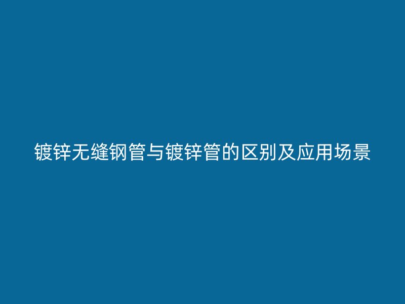 鍍鋅無縫鋼管與鍍鋅管的區(qū)別及應(yīng)用場(chǎng)景