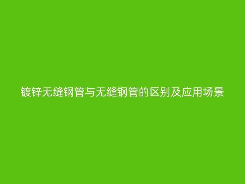 鍍鋅無(wú)縫鋼管與無(wú)縫鋼管的區(qū)別及應(yīng)用場(chǎng)景