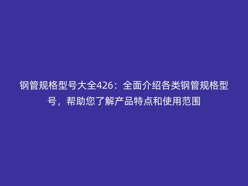 鋼管規(guī)格型號大全426：全面介紹各類鋼管規(guī)格型號，幫助您了解產(chǎn)品特點和使用范圍