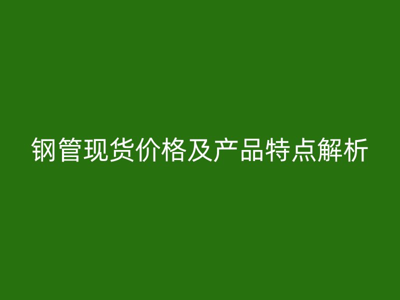 鋼管現(xiàn)貨價格及產品特點解析