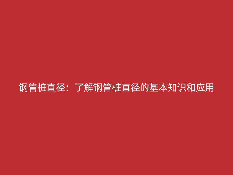 鋼管樁直徑：了解鋼管樁直徑的基本知識(shí)和應(yīng)用