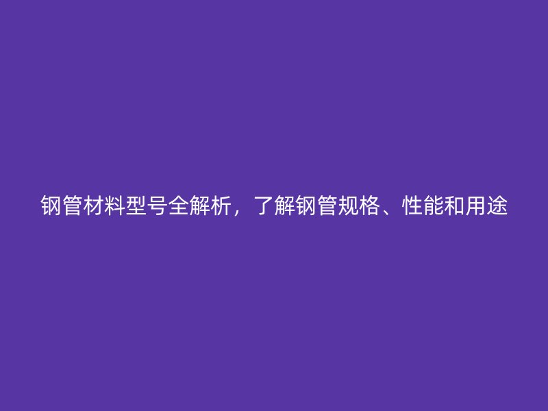 鋼管材料型號全解析，了解鋼管規(guī)格、性能和用途