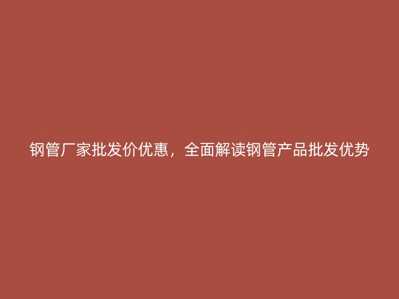 鋼管廠家批發(fā)價優(yōu)惠，全面解讀鋼管產(chǎn)品批發(fā)優(yōu)勢