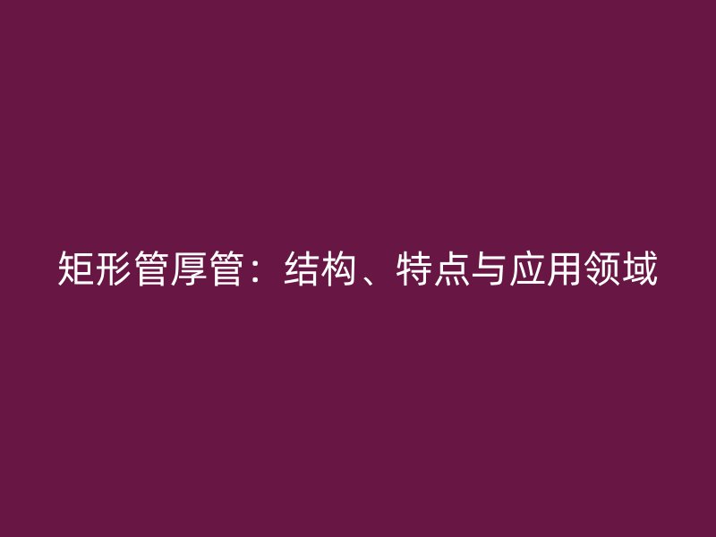 矩形管厚管：結(jié)構(gòu)、特點(diǎn)與應(yīng)用領(lǐng)域
