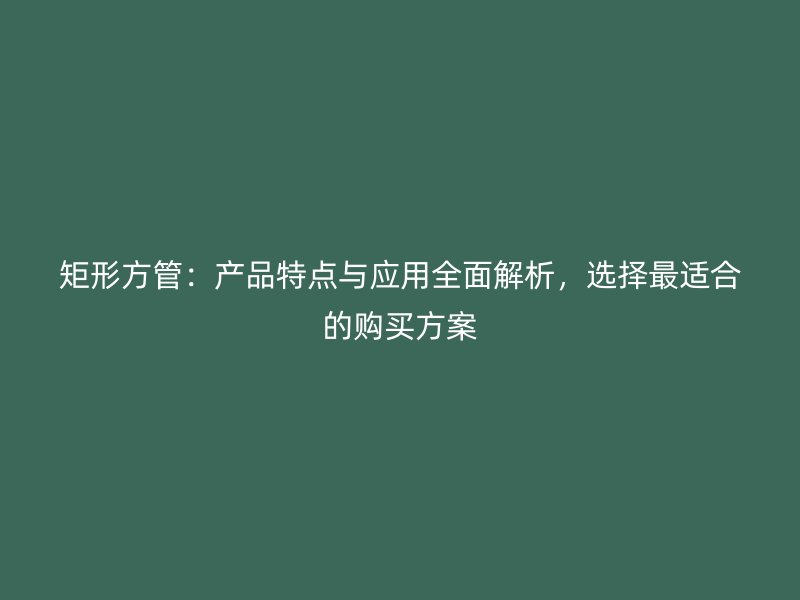 矩形方管：產(chǎn)品特點(diǎn)與應(yīng)用全面解析，選擇最適合的購買方案