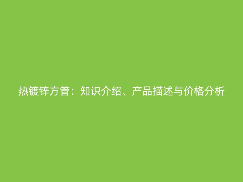 熱鍍鋅方管：知識介紹、產(chǎn)品描述與價格分析