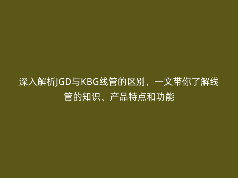 深入解析JGD與KBG線管的區(qū)別，一文帶你了解線管的知識(shí)、產(chǎn)品特點(diǎn)和功能