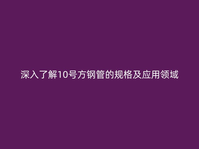 深入了解10號方鋼管的規(guī)格及應用領域