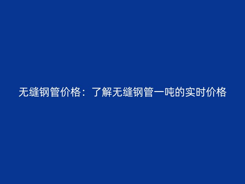 無縫鋼管價(jià)格:了解無縫鋼管一噸的實(shí)時(shí)價(jià)格