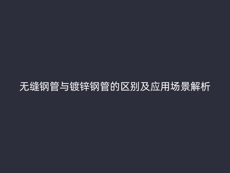 無縫鋼管與鍍鋅鋼管的區(qū)別及應(yīng)用場(chǎng)景解析