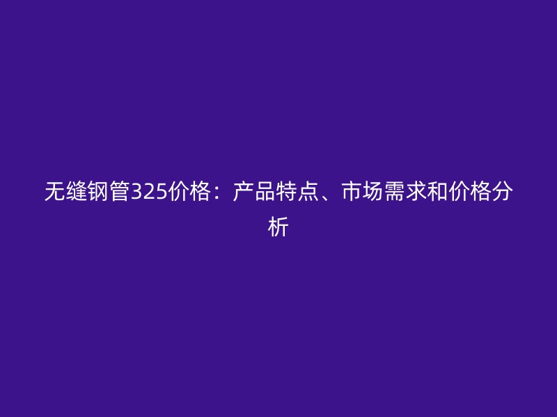 無縫鋼管325價格：產(chǎn)品特點、市場需求和價格分析