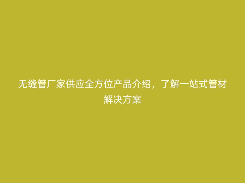 無縫管廠家供應(yīng)全方位產(chǎn)品介紹，了解一站式管材解決方案