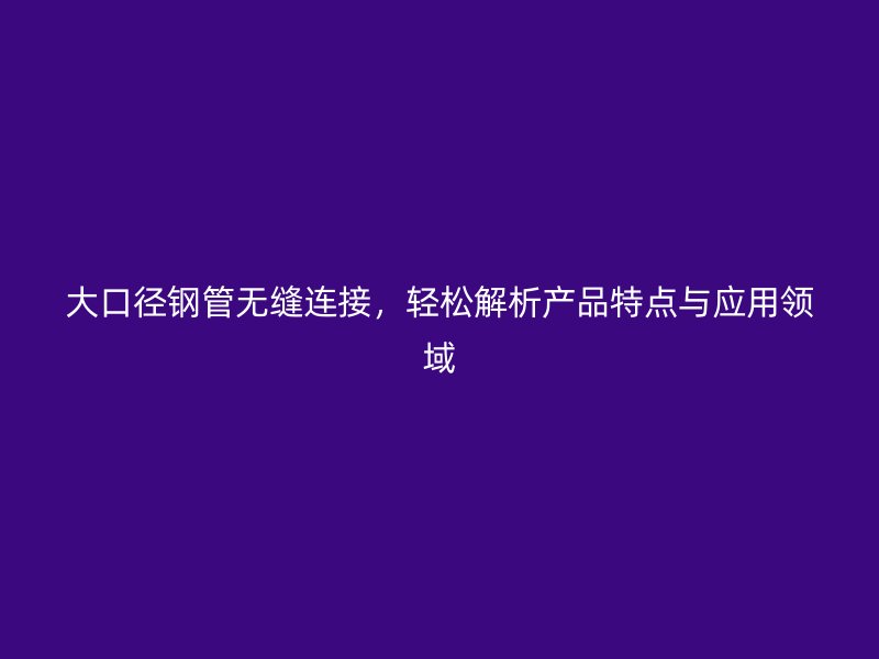 大口徑鋼管無縫連接，輕松解析產(chǎn)品特點與應(yīng)用領(lǐng)域