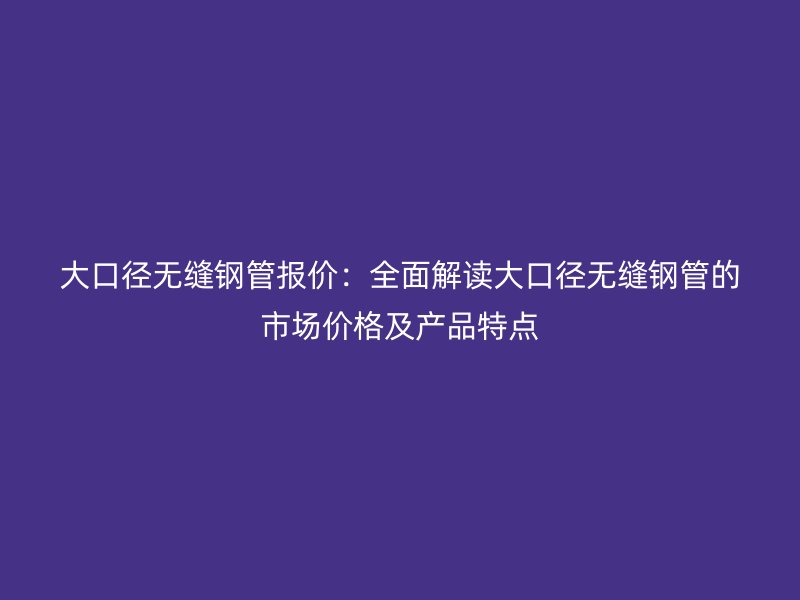 大口徑無縫鋼管報(bào)價(jià)：全面解讀大口徑無縫鋼管的市場價(jià)格及產(chǎn)品特點(diǎn)