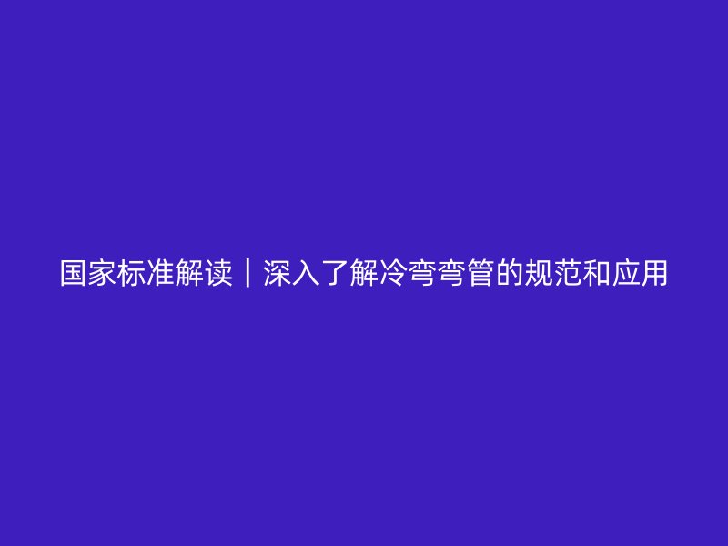國家標準解讀｜深入了解冷彎彎管的規(guī)范和應用