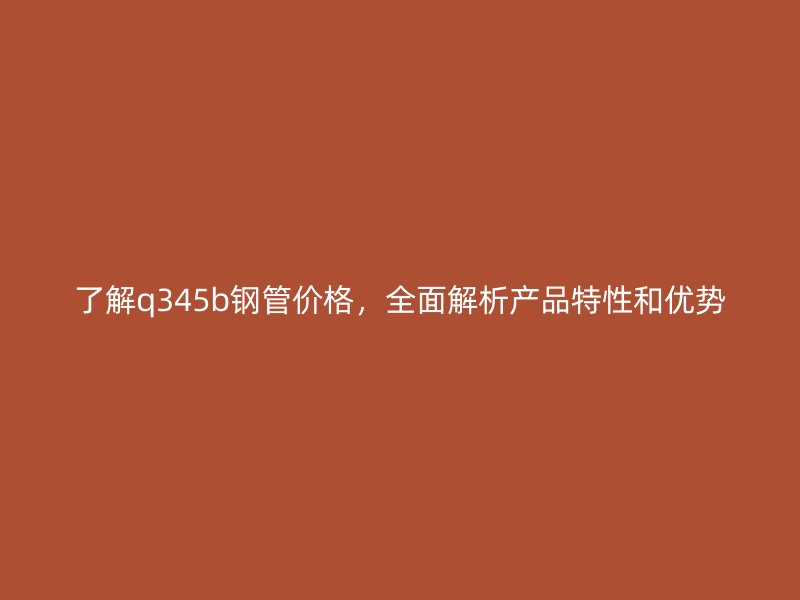 了解q345b鋼管價(jià)格，全面解析產(chǎn)品特性和優(yōu)勢