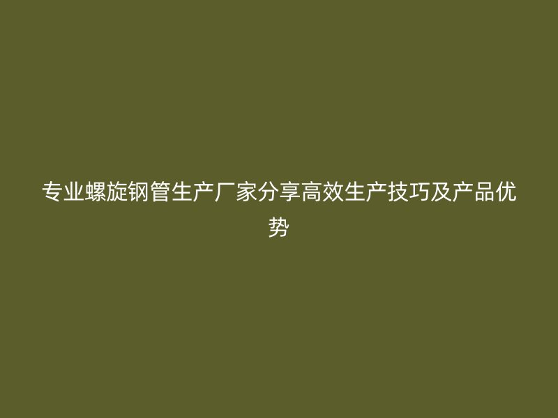 專業(yè)螺旋鋼管生產廠家分享高效生產技巧及產品優(yōu)勢