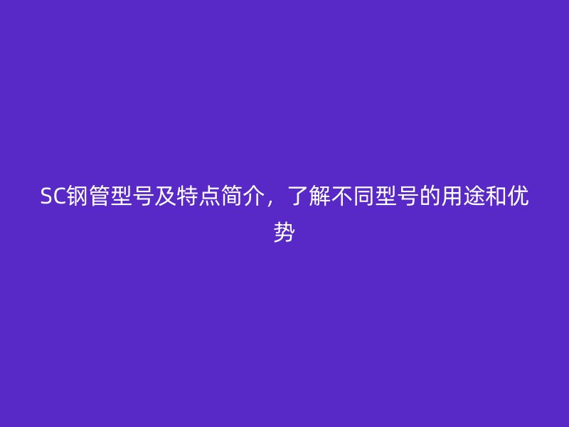 SC鋼管型號及特點(diǎn)簡介,了解不同型號的用途和優(yōu)勢