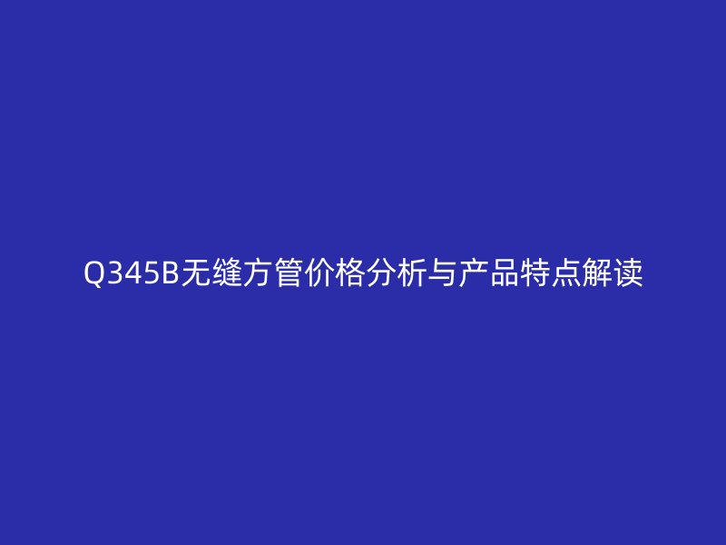 Q345B無縫方管價格分析與產品特點解讀
