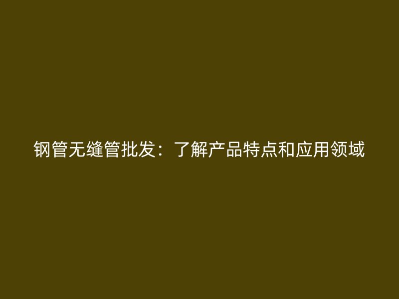 鋼管無(wú)縫管批發(fā)：了解產(chǎn)品特點(diǎn)和應(yīng)用領(lǐng)域
