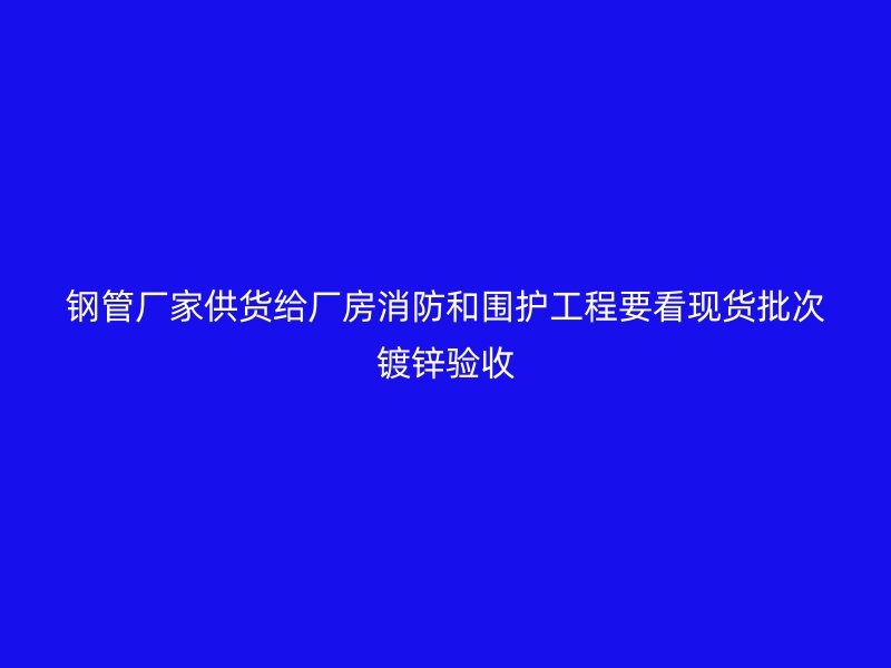 鋼管廠家供貨給廠房消防和圍護工程要看現(xiàn)貨批次鍍鋅驗收