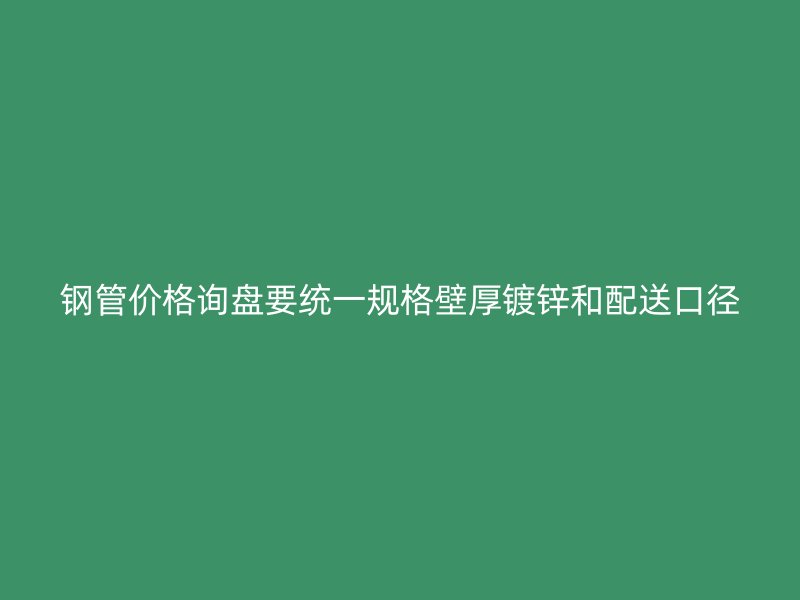 鋼管價(jià)格詢盤要統(tǒng)一規(guī)格壁厚鍍鋅和配送口徑