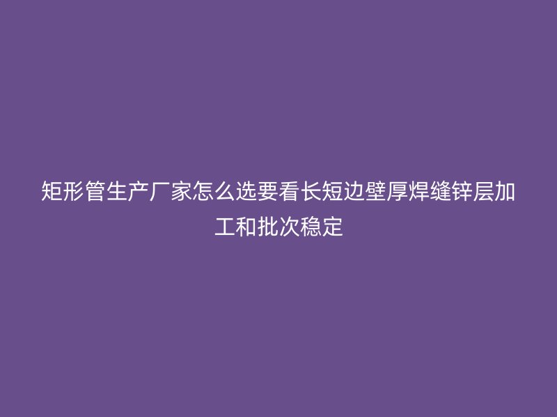 矩形管生產(chǎn)廠家怎么選要看長(zhǎng)短邊壁厚焊縫鋅層加工和批次穩(wěn)定